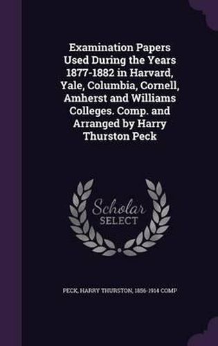 Examination Papers Used During the Years 1877-1882 in Harvard, Yale, Columbia, Cornell, Amherst and Williams Colleges. Comp. and Arranged by Harry Thurston Peck