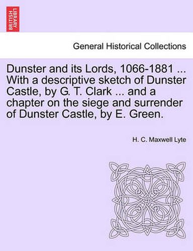 Cover image for Dunster and Its Lords, 1066-1881 ... with a Descriptive Sketch of Dunster Castle, by G. T. Clark ... and a Chapter on the Siege and Surrender of Dunster Castle, by E. Green.