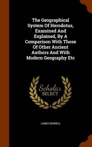 The Geographical System of Herodotus, Examined and Explained, by a Comparison with Those of Other Ancient Authors and with Modern Geography Etc