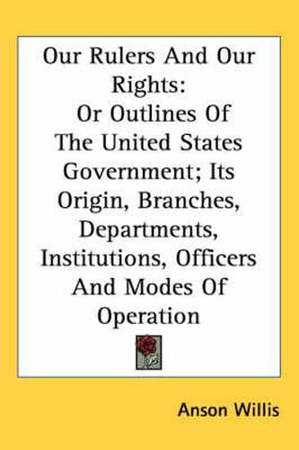 Cover image for Our Rulers And Our Rights: Or Outlines Of The United States Government; Its Origin, Branches, Departments, Institutions, Officers And Modes Of Operation