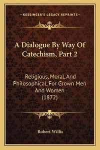 Cover image for A Dialogue by Way of Catechism, Part 2: Religious, Moral, and Philosophical, for Grown Men and Women (1872)