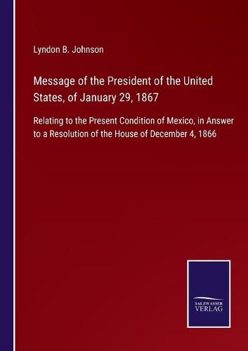 Cover image for Message of the President of the United States, of January 29, 1867: Relating to the Present Condition of Mexico, in Answer to a Resolution of the House of December 4, 1866