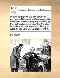 Cover image for A New Treatise of the Construction and Use of the Sector. Containing, the Solutions of the Principal Problems by That Admirable Instrument in the Chief Branches of Mathematicks, Being a Work of the Late Mr. Samuel Cunn's.