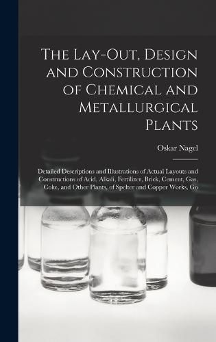 Cover image for The Lay-Out, Design and Construction of Chemical and Metallurgical Plants; Detailed Descriptions and Illustrations of Actual Layouts and Constructions of Acid, Alkali, Fertilizer, Brick, Cement, Gas, Coke, and Other Plants, of Spelter and Copper Works, Go