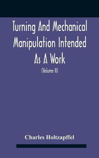 Cover image for Turning And Mechanical Manipulation Intended As A Work Of General Reference And Practical Instruction On The Lathe, And The Various Mechanical Pursuits Followed By Amateurs (Volume Ii) The Principles Of Construction, Action, And Application Of Cutting Tool