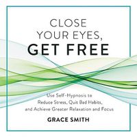 Cover image for Close Your Eyes, Get Free: Use Self-Hypnosis to Reduce Stress, Quit Bad Habits, and Achieve Greater Relaxation and Focus