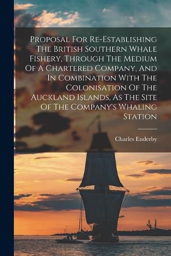 Cover image for Proposal For Re-establishing The British Southern Whale Fishery, Through The Medium Of A Chartered Company, And In Combination With The Colonisation Of The Auckland Islands, As The Site Of The Company's Whaling Station