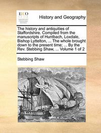 Cover image for The History and Antiquities of Staffordshire. Compiled from the Manuscripts of Huntbach, Loxdale, Bishop Lyttelton, ... the Whole Brought Down to the Present Time; ... by the REV. Stebbing Shaw, ... Volume 1 of 2