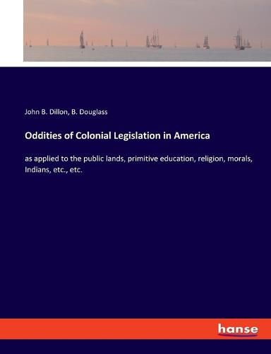 Oddities of Colonial Legislation in America: as applied to the public lands, primitive education, religion, morals, Indians, etc., etc.