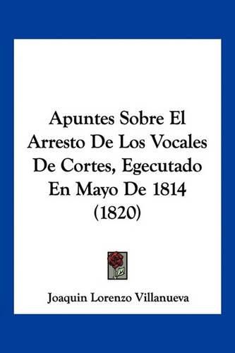 Cover image for Apuntes Sobre El Arresto de Los Vocales de Cortes, Egecutado En Mayo de 1814 (1820)