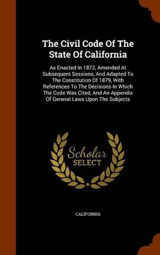 Cover image for The Civil Code of the State of California: As Enacted in 1872, Amended at Subsequent Sessions, and Adapted to the Constitution of 1879, with References to the Decisions in Which the Code Was Cited, and an Appendix of General Laws Upon the Subjects