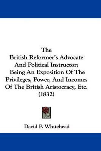 Cover image for The British Reformer's Advocate and Political Instructor: Being an Exposition of the Privileges, Power, and Incomes of the British Aristocracy, Etc. (1832)