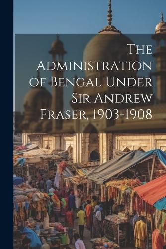 Cover image for The Administration of Bengal Under Sir Andrew Fraser, 1903-1908