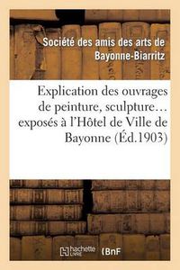 Cover image for Explication Des Ouvrages de Peinture, Sculpture, Architecture, Gravure, Dessins, Arts Decoratifs: , Arts Appliques A l'Industrie, Exposes A l'Hotel de Ville de Bayonne, 1ere Expo