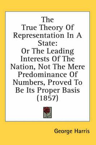 Cover image for The True Theory of Representation in a State: Or the Leading Interests of the Nation, Not the Mere Predominance of Numbers, Proved to Be Its Proper Basis (1857)