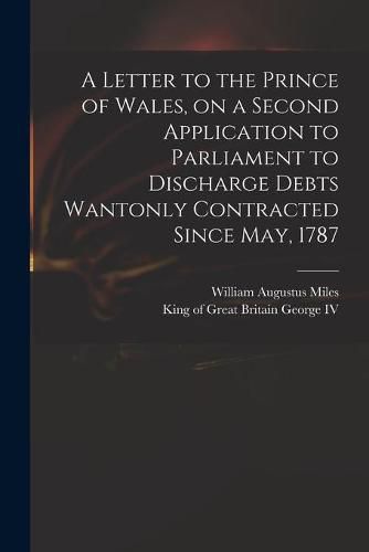 A Letter to the Prince of Wales, on a Second Application to Parliament to Discharge Debts Wantonly Contracted Since May, 1787