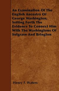 Cover image for An Examination Of The English Ancestry Of George Washington, Setting Forth The Evidence To Connect Him With The Washingtons Of Sulgrave And Brington