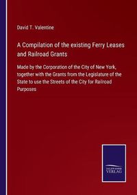 Cover image for A Compilation of the existing Ferry Leases and Railroad Grants: Made by the Corporation of the City of New York, together with the Grants from the Legislature of the State to use the Streets of the City for Railroad Purposes