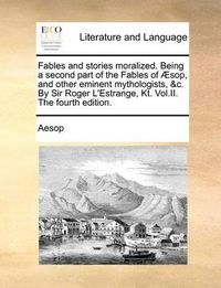 Cover image for Fables and Stories Moralized. Being a Second Part of the Fables of Sop, and Other Eminent Mythologists, &C. by Sir Roger L'Estrange, Kt. Vol.II. the Fourth Edition.