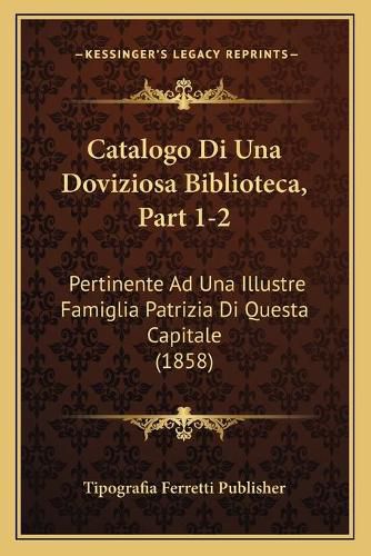 Cover image for Catalogo Di Una Doviziosa Biblioteca, Part 1-2: Pertinente Ad Una Illustre Famiglia Patrizia Di Questa Capitale (1858)