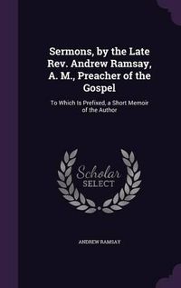 Cover image for Sermons, by the Late REV. Andrew Ramsay, A. M., Preacher of the Gospel: To Which Is Prefixed, a Short Memoir of the Author