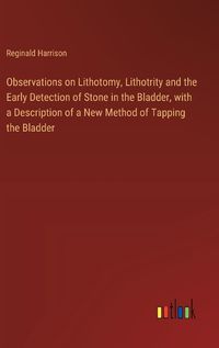 Cover image for Observations on Lithotomy, Lithotrity and the Early Detection of Stone in the Bladder, with a Description of a New Method of Tapping the Bladder