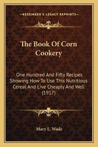 Cover image for The Book of Corn Cookery: One Hundred and Fifty Recipes Showing How to Use This Nutritious Cereal and Live Cheaply and Well (1917)