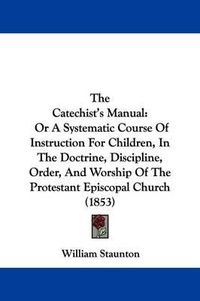 Cover image for The Catechist's Manual: Or a Systematic Course of Instruction for Children, in the Doctrine, Discipline, Order, and Worship of the Protestant Episcopal Church (1853)