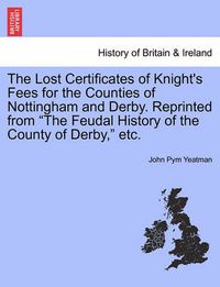 Cover image for The Lost Certificates of Knight's Fees for the Counties of Nottingham and Derby. Reprinted from  The Feudal History of the County of Derby,  Etc.