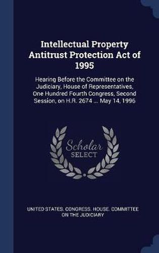 Cover image for Intellectual Property Antitrust Protection Act of 1995: Hearing Before the Committee on the Judiciary, House of Representatives, One Hundred Fourth Congress, Second Session, on H.R. 2674 ... May 14, 1996