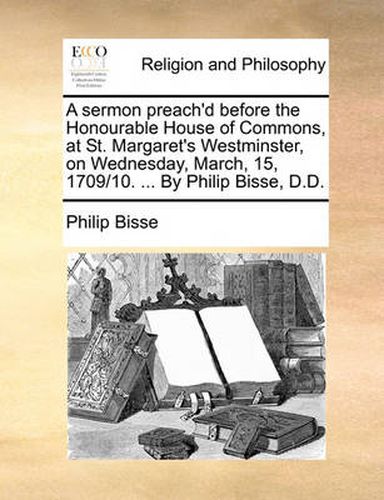 Cover image for A Sermon Preach'd Before the Honourable House of Commons, at St. Margaret's Westminster, on Wednesday, March, 15, 1709/10. ... by Philip Bisse, D.D.