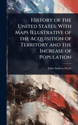 Cover image for History of the United States; With Maps Illustrative of the Acquisition of Territory and the Increase of Population
