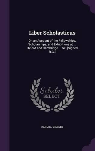 Cover image for Liber Scholasticus: Or, an Account of the Fellowships, Scholarships, and Exhibitions at ... Oxford and Cambridge ... &C. [Signed R.G.]