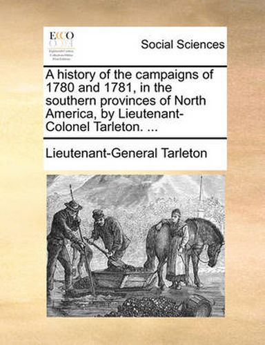 Cover image for A History of the Campaigns of 1780 and 1781, in the Southern Provinces of North America, by Lieutenant-Colonel Tarleton. ...