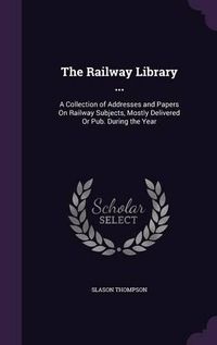 Cover image for The Railway Library ...: A Collection of Addresses and Papers on Railway Subjects, Mostly Delivered or Pub. During the Year