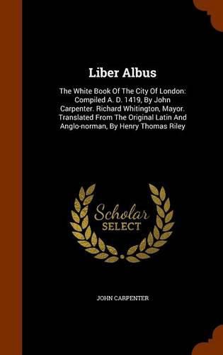 Liber Albus: The White Book of the City of London: Compiled A. D. 1419, by John Carpenter. Richard Whitington, Mayor. Translated from the Original Latin and Anglo-Norman, by Henry Thomas Riley