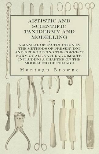 Cover image for Artistic and Scientific Taxidermy and Modelling - A Manual of Instruction in the Methods of Preserving and Reproducing the Correct Form of All Natural Objects, Including a Chapter on the Modelling of Foliage