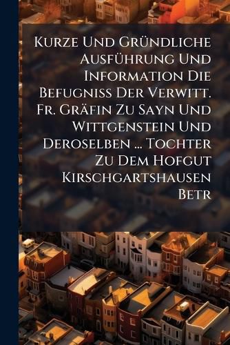 Cover image for Kurze Und GrA1/4ndliche AusfA1/4hrung Und Information Die BefugniA Der Verwitt. Fr. Graefin Zu Sayn Und Wittgenstein Und Deroselben ... Tochter Zu Dem Hofgut Kirschgartshausen Betr