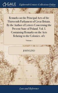 Cover image for Remarks on the Principal Acts of the Thirteenth Parliament of Great Britain. By the Author of Letters Concerning the Present State of Poland. Vol. I. Containing Remarks on the Acts Relating to the Colonies. of 1; Volume 1