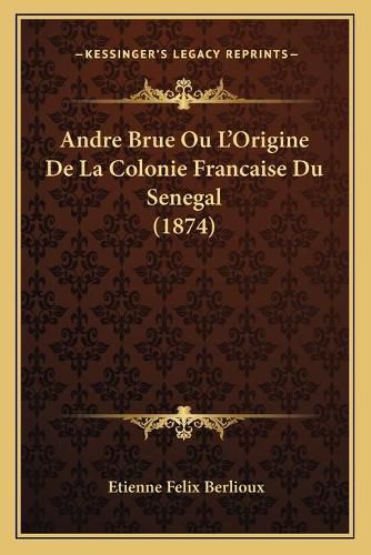 Andre Brue Ou L'Origine de La Colonie Francaise Du Senegal (1874)