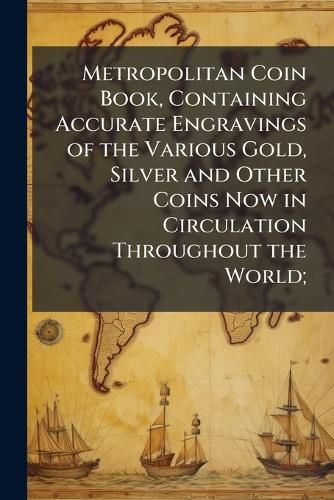 Cover image for Metropolitan Coin Book, Containing Accurate Engravings of the Various Gold, Silver and Other Coins Now in Circulation Throughout the World;
