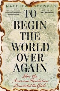 Cover image for To Begin the World Over Again: How the American Revolution Devastated the Globe