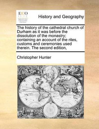 The History of the Cathedral Church of Durham as It Was Before the Dissolution of the Monastry; Containing an Account of the Rites, Customs and Ceremonies Used Therein. the Second Edition,