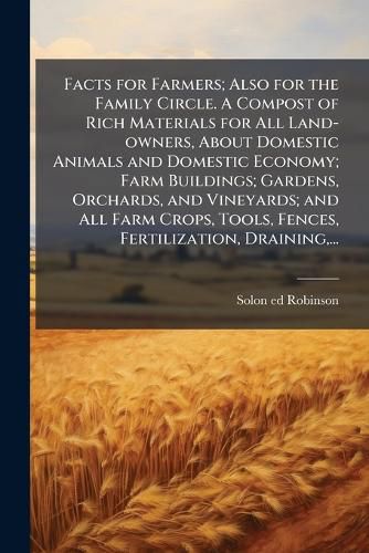 Cover image for Facts for Farmers; Also for the Family Circle. A Compost of Rich Materials for All Land-owners, About Domestic Animals and Domestic Economy; Farm Buildings; Gardens, Orchards, and Vineyards; and All Farm Crops, Tools, Fences, Fertilization, Draining, ...