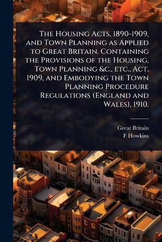 Cover image for The Housing Acts, 1890-1909, and Town Planning as Applied to Great Britain. Containing the Provisions of the Housing, Town Planning &c., etc., Act, 1909, and Embodying the Town Planning Procedure Regulations (England and Wales), 1910.