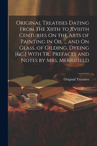 Cover image for Original Treatises Dating From the Xiith to Xviiith Centuries On the Arts of Painting in Oil ... and On Glass, of Gilding, Dyeing [&c.] With Tr., Prefaces and Notes by Mrs. Merrifield