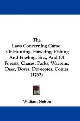 The Laws Concerning Game: Of Hunting, Hawking, Fishing and Fowling, Etc., and of Forests, Chases, Parks, Warrens, Deer, Doves, Dovecotes, Conies (1762)