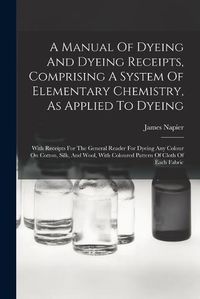 Cover image for A Manual Of Dyeing And Dyeing Receipts, Comprising A System Of Elementary Chemistry, As Applied To Dyeing