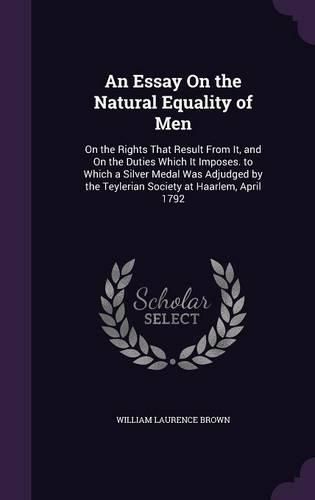 Cover image for An Essay on the Natural Equality of Men: On the Rights That Result from It, and on the Duties Which It Imposes. to Which a Silver Medal Was Adjudged by the Teylerian Society at Haarlem, April 1792