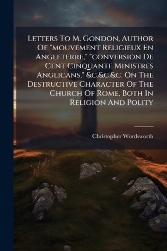 Cover image for Letters To M. Gondon, Author Of "mouvement Religieux En Angleterre," "conversion De Cent Cinquante Ministres Anglicans," &c.&c.&c. On The Destructive Character Of The Church Of Rome, Both In Religion And Polity